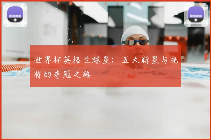 世界杯英格兰球星：五大新星与老将的夺冠之路