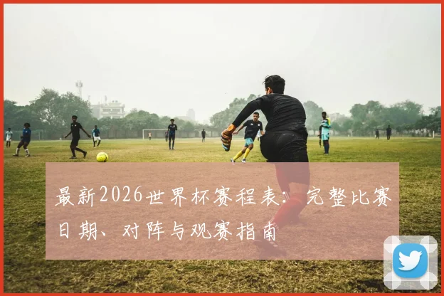 最新2026世界杯赛程表：完整比赛日期、对阵与观赛指南
