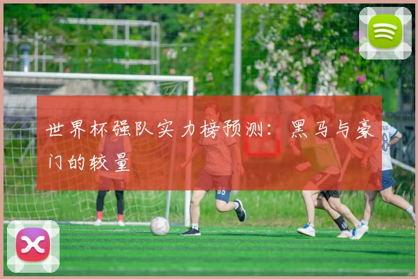 世界杯强队实力榜预测：黑马与豪门的较量
