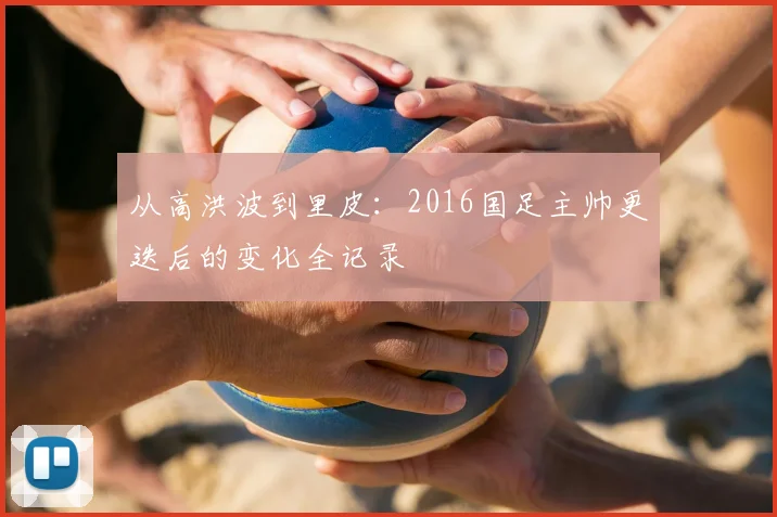 从高洪波到里皮：2016国足主帅更迭后的变化全记录