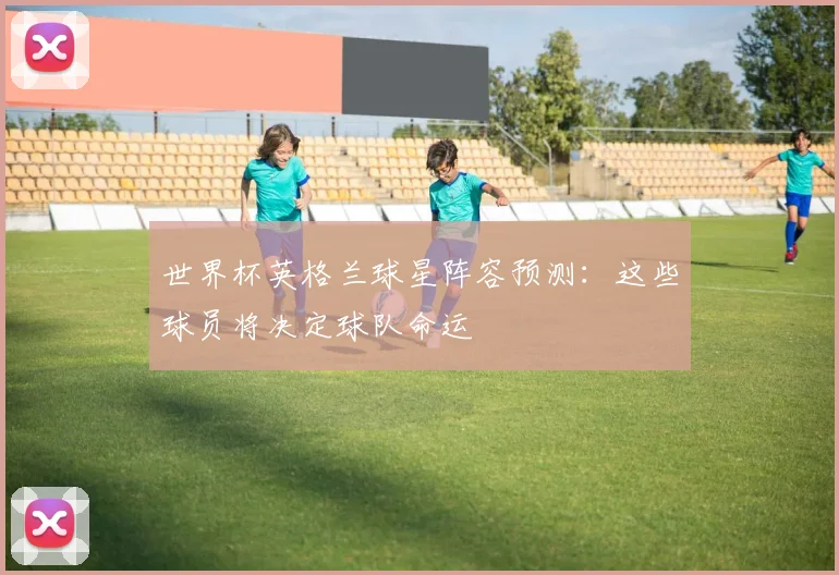 世界杯英格兰球星阵容预测：这些球员将决定球队命运